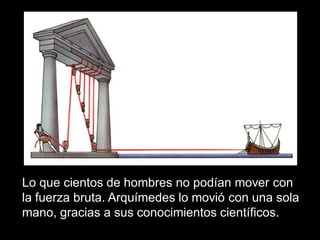 Lo que cientos de hombres no podían mover con
la fuerza bruta. Arquímedes lo movió con una sola
mano, gracias a sus conocimientos científicos.
 
