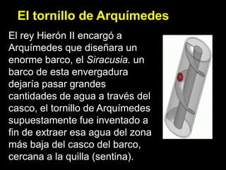 El tornillo de Arquímedes
El rey Hierón II encargó a
Arquímedes que diseñara un
enorme barco, el Siracusia. un
barco de esta envergadura
dejaría pasar grandes
cantidades de agua a través del
casco, el tornillo de Arquímedes
supuestamente fue inventado a
fin de extraer esa agua del zona
más baja del casco del barco,
cercana a la quilla (sentina).
 