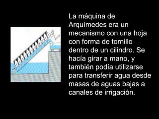 La máquina de
Arquímedes era un
mecanismo con una hoja
con forma de tornillo
dentro de un cilindro. Se
hacía girar a mano, y
también podía utilizarse
para transferir agua desde
masas de aguas bajas a
canales de irrigación.
 