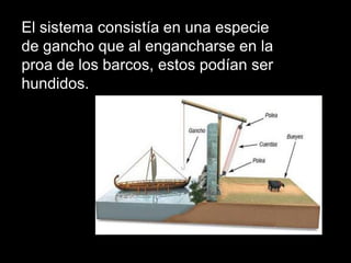 El sistema consistía en una especie
de gancho que al engancharse en la
proa de los barcos, estos podían ser
hundidos.
 
