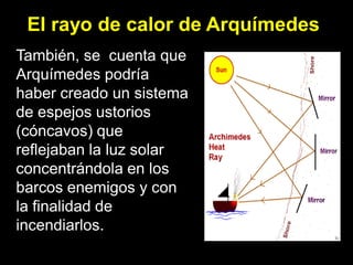 El rayo de calor de Arquímedes
También, se cuenta que
Arquímedes podría
haber creado un sistema
de espejos ustorios
(cóncavos) que
reflejaban la luz solar
concentrándola en los
barcos enemigos y con
la finalidad de
incendiarlos.
 