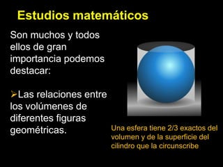 Estudios matemáticos
Son muchos y todos
ellos de gran
importancia podemos
destacar:

Las relaciones entre
los volúmenes de
diferentes figuras
geométricas.            Una esfera tiene 2/3 exactos del
                        volumen y de la superficie del
                        cilindro que la circunscribe
 