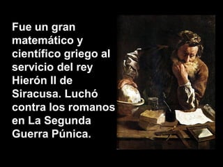 Fue un gran
matemático y
científico griego al
servicio del rey
Hierón II de
Siracusa. Luchó
contra los romanos
en La Segunda
Guerra Púnica.
 