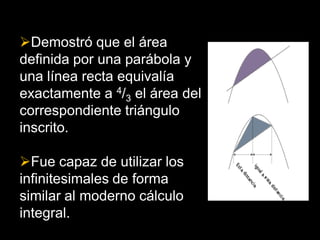 Demostró que el área
definida por una parábola y
una línea recta equivalía
exactamente a 4/3 el área del
correspondiente triángulo
inscrito.

Fue capaz de utilizar los
infinitesimales de forma
similar al moderno cálculo
integral.
 