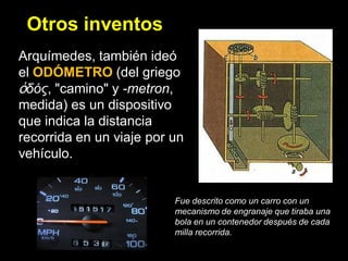 Otros inventos
Arquímedes, también ideó
el ODÓMETRO (del griego
ὁδός, "camino" y -metron,
medida) es un dispositivo
que indica la distancia
recorrida en un viaje por un
vehículo.


                          Fue descrito como un carro con un
                          mecanismo de engranaje que tiraba una
                          bola en un contenedor después de cada
                          milla recorrida.
 