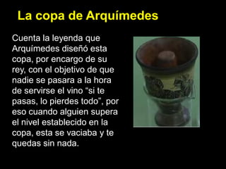 La copa de Arquímedes
Cuenta la leyenda que
Arquímedes diseñó esta
copa, por encargo de su
rey, con el objetivo de que
nadie se pasara a la hora
de servirse el vino “si te
pasas, lo pierdes todo”, por
eso cuando alguien supera
el nivel establecido en la
copa, esta se vaciaba y te
quedas sin nada.
 