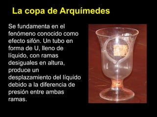 La copa de Arquímedes
Se fundamenta en el
fenómeno conocido como
efecto sifón. Un tubo en
forma de U, lleno de
líquido, con ramas
desiguales en altura,
produce un
desplazamiento del líquido
debido a la diferencia de
presión entre ambas
ramas.
 