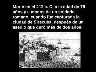 Murió en el 212 a. C. a la edad de 75
años y a manos de un soldado
romano, cuando fue capturada la
ciudad de Siracusa, después de un
asedio que duró más de dos años.
 