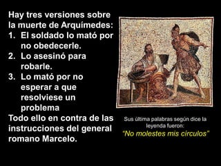 Hay tres versiones sobre
la muerte de Arquímedes:
1. El soldado lo mató por
   no obedecerle.
2. Lo asesinó para
   robarle.
3. Lo mató por no
   esperar a que
   resolviese un
   problema
Todo ello en contra de las Sus última palabras según dice la
                                    leyenda fueron:
instrucciones del general
                           “No molestes mis círculos”
romano Marcelo.
 