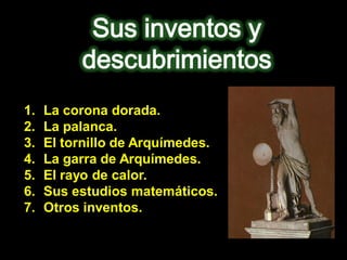 1.   La corona dorada.
2.   La palanca.
3.   El tornillo de Arquímedes.
4.   La garra de Arquímedes.
5.   El rayo de calor.
6.   Sus estudios matemáticos.
7.   Otros inventos.
 