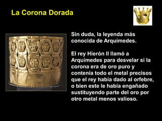 La Corona Dorada

               Sin duda, la leyenda más
               conocida de Arquímedes.

               El rey Hierón II llamó a
               Arquímedes para desvelar si la
               corona era de oro puro y
               contenía todo el metal precisos
               que el rey había dado al orfebre,
               o bien este le había engañado
               sustituyendo parte del oro por
               otro metal menos valioso.
 
