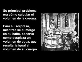 Su principal problema
era cómo calcular el
volumen de la corona.

Para su sorpresa,
mientras se sumerge
en su baño, observa
como desplaza un
volumen de agua, que
resultaría igual al
volumen de su cuerpo.
 