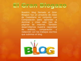 Nuestro blog llamado el Gran
Blogazo fue un proyecto de clase
de Castellano en conjunto con
Computación para aprender a
dominar y crear este tipo de
páginas de internet. También
desarrollamos nuestra capacidad
de análisis, comparación y
redacción con los trabajos escritos
que subimos al blog.
 