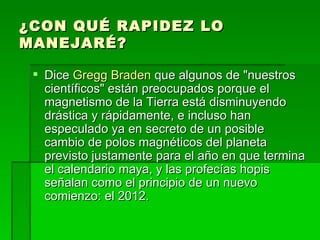 ¿CON QUÉ RAPIDEZ LO MANEJARÉ? Dice  Gregg Braden  que algunos de "nuestros científicos" están preocupados porque el magnetismo de la Tierra está disminuyendo drástica y rápidamente, e incluso han especulado ya en secreto de un posible cambio de polos magnéticos del planeta previsto justamente para el año en que termina el calendario maya, y las profecías hopis señalan como el principio de un nuevo comienzo: el 2012.  