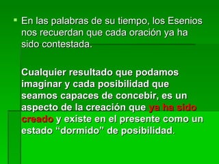 En las palabras de su tiempo, los Esenios nos recuerdan que cada oración ya ha sido contestada.  Cualquier resultado que podamos imaginar y cada posibilidad que seamos capaces de concebir, es un aspecto de la creación que  ya ha sido creado  y existe en el presente como un estado “dormido” de posibilidad .  