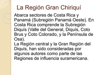 La Región Gran Chiriquí 
Abarca sectores de Costa Rica y 
Panamá (Subregión Panamá Oeste). En 
Costa Rica comprende la Subregión 
Diquís (Valle del General, Diquís, Coto 
Brus y Coto Colorado, y la Península de 
Osa). 
La Región central y la Gran Región del 
Diquís, han sido consideradas por 
algunos autores como parte de las 
Regiones de influencia suramericana. 
 