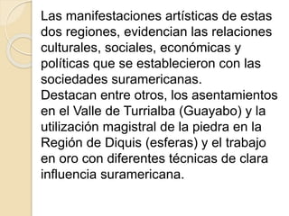 Las manifestaciones artísticas de estas 
dos regiones, evidencian las relaciones 
culturales, sociales, económicas y 
políticas que se establecieron con las 
sociedades suramericanas. 
Destacan entre otros, los asentamientos 
en el Valle de Turrialba (Guayabo) y la 
utilización magistral de la piedra en la 
Región de Diquis (esferas) y el trabajo 
en oro con diferentes técnicas de clara 
influencia suramericana. 
 