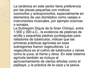 La cerámica en este sector tiene preferencia 
por las piezas pequeñas con motivos 
zoomorfos y antropomorfos, especialmente en 
elementos de uso doméstico como vasijas e 
instrumentos musicales, por ejemplo ocarinas 
o sonajas. 
La Subregión Diquis de la Gran Chiriquí, entre 
1.500 y 300 a.C., la evidencia de platones de 
arcilla y pequeñas piedras puntiagudas para 
ralladores de tubérculos, indican que las 
primeras prácticas agrícolas en esas 
subregiones fueron vegecultoras. La 
vegecultura es el cultivo de tubérculos y raíces 
como la yuca, el ñame y otros. En este sistema 
agrícola también se incluye el 
aprovechamiento de ciertos árboles como el 
pejibaye, y la práctica de la caza y la pesca. 
 