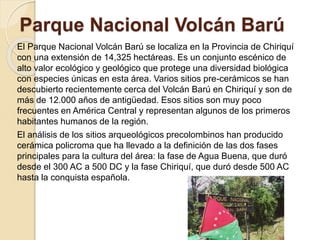 Parque Nacional Volcán Barú 
El Parque Nacional Volcán Barú se localiza en la Provincia de Chiriquí 
con una extensión de 14,325 hectáreas. Es un conjunto escénico de 
alto valor ecológico y geológico que protege una diversidad biológica 
con especies únicas en esta área. Varios sitios pre-cerámicos se han 
descubierto recientemente cerca del Volcán Barú en Chiriquí y son de 
más de 12.000 años de antigüedad. Esos sitios son muy poco 
frecuentes en América Central y representan algunos de los primeros 
habitantes humanos de la región. 
El análisis de los sitios arqueológicos precolombinos han producido 
cerámica policroma que ha llevado a la definición de las dos fases 
principales para la cultura del área: la fase de Agua Buena, que duró 
desde el 300 AC a 500 DC y la fase Chiriquí, que duró desde 500 AC 
hasta la conquista española. 
 