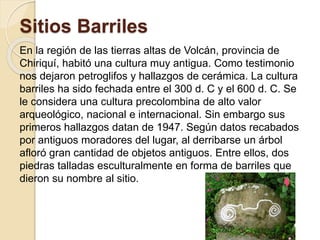 Sitios Barriles 
En la región de las tierras altas de Volcán, provincia de 
Chiriquí, habitó una cultura muy antigua. Como testimonio 
nos dejaron petroglifos y hallazgos de cerámica. La cultura 
barriles ha sido fechada entre el 300 d. C y el 600 d. C. Se 
le considera una cultura precolombina de alto valor 
arqueológico, nacional e internacional. Sin embargo sus 
primeros hallazgos datan de 1947. Según datos recabados 
por antiguos moradores del lugar, al derribarse un árbol 
afloró gran cantidad de objetos antiguos. Entre ellos, dos 
piedras talladas esculturalmente en forma de barriles que 
dieron su nombre al sitio. 
 
