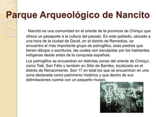 Parque Arqueológico de Nancito 
Nancito es una comunidad en el oriente de la provincia de Chiriquí que 
ofrece un pasaporte a la cultura del pasado. En este poblado, ubicado a 
una hora de la ciudad de David, en el distrito de Remedios, se 
encuentra el más importante grupo de petroglifos, esas piedras que 
tienen dibujos o escrituras, las cuales son esculpidas por los habitantes 
indígenas desde antes de la conquista española. 
Los petroglifos se encuentran en distintas zonas del oriente de Chiriquí, 
como Tolé, San Félix y también en Sitio de Barriles, localizado en el 
distrito de Renacimiento. Son 17 en total los que se encuentran en una 
zona declarada como patrimonio histórico y que dentro de sus 
delimitaciones cuenta con un pequeño museo. 
 