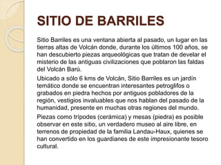 SITIO DE BARRILES 
Sitio Barriles es una ventana abierta al pasado, un lugar en las 
tierras altas de Volcán donde, durante los últimos 100 años, se 
han descubierto piezas arqueológicas que tratan de develar el 
misterio de las antiguas civilizaciones que poblaron las faldas 
del Volcán Barú. 
Ubicado a sólo 6 kms de Volcán, Sitio Barriles es un jardín 
temático donde se encuentran interesantes petroglifos o 
grabados en piedra hechos por antiguos pobladores de la 
región, vestigios invaluables que nos hablan del pasado de la 
humanidad, presente en muchas otras regiones del mundo. 
Piezas como trípodes (cerámica) y mesas (piedra) es posible 
observar en este sitio, un verdadero museo al aire libre, en 
terrenos de propiedad de la familia Landau-Haux, quienes se 
han convertido en los guardianes de este impresionante tesoro 
cultural. 
 