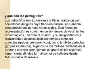 ¿Qué son los petroglifos? 
Los petroglifos son expresiones gráficas realizadas por 
sociedades antiguas cuya tradición cultural, en Panamá, 
desapareció desde hace varios siglos. Esta forma de 
representación es común en un sinnúmero de yacimientos 
arqueológicos, en todo el mundo; y su antigüedad está 
relacionada a estadios socioeconómicos tanto pre-agrícolas 
(grupos pre-cerámicos), como también agrícolas 
(grupos cerámicos). Algunos de los motivos hallados en el 
territorio nacional (por ejemplo el grupo de las espirales) 
tienen cierta afinidad formal con otros hallados desde 
México hasta Venezuela. 
 