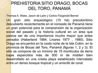 PREHISTORIA SITIO DRAGO, BOCAS 
DEL TORO, PANAMÁ 
Thomas A. Wake, Jason de León y Carlos Fitzgerald Bernal 
Un gran sitio arqueológico (15 ha) precolombino 
descubierto recientemente en el noroeste de Panamá tiene 
un gran potencial para la comprensión de la organización 
social del pasado y la historia cultural en un área que 
parece ser de una importancia mucho mayor que antes 
pensaba (Haberland 1984; Linares 1977 , 1980). Sitio 
Drago se encuentra en la costa norte de la Isla Colón, en la 
provincia de Bocas del Toro, Panamá (figuras 1, 2 y 3). El 
sitio se compone de un mínimo de 15 montículos de tierra 
bajas esparcidos más de 500 m de midden bien 
desarrollado en una cresta playa estabilizado intercalado 
entre un denso bosque tropical y un arrecife de coral. 
 