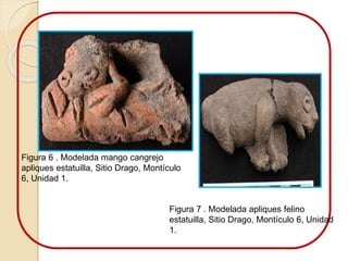 Figura 6 . Modelada mango cangrejo 
apliques estatuilla, Sitio Drago, Montículo 
6, Unidad 1. 
Figura 7 . Modelada apliques felino 
estatuilla, Sitio Drago, Montículo 6, Unidad 
1. 
 