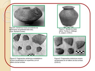 Figura 6. Cerámica incisa procedente de 
Martinanbo (el pedestal está roto). 
(Foto: Richard Cooke). 
Figura 7. Botella de base 
plana. Tumba 3, hallazgo 
6, vasija 2, CHO-3. 
Figura 8. Fragmentos cerámicos modelados e 
incisos recolectados en superficie y en el 
relleno de las tumbas 
Figura 9. Fragmentos cerámicos incisos 
recolectados en el relleno de las tumbas 
(CHO-3). 
 