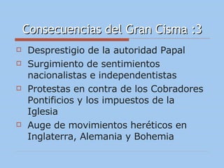 Consecuencias del Gran Cisma :3 Desprestigio de la autoridad Papal Surgimiento de sentimientos nacionalistas e independentistas Protestas en contra de los Cobradores Pontificios y los impuestos de la Iglesia Auge de movimientos heréticos en Inglaterra, Alemania y Bohemia 