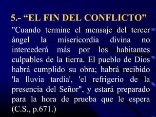 5.- “EL FIN DEL CONFLICTO”
"Cuando termine el mensaje del tercer
ángel la misericordia divina no
intercederá más por los habitantes
culpables de la tierra. El pueblo de Dios
habrá cumplido su obra; habrá recibido
'la lluvia tardía', 'el refrigerio de la
presencia del Señor", y estará preparado
para la hora de prueba que le espera
(C.S., p.671.)
 