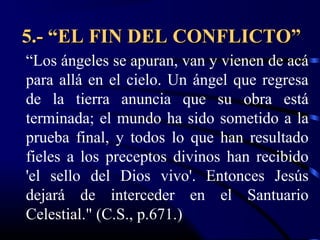 5.- “EL FIN DEL CONFLICTO”
“Los ángeles se apuran, van y vienen de acá
para allá en el cielo. Un ángel que regresa
de la tierra anuncia que su obra está
terminada; el mundo ha sido sometido a la
prueba final, y todos lo que han resultado
fieles a los preceptos divinos han recibido
'el sello del Dios vivo'. Entonces Jesús
dejará de interceder en el Santuario
Celestial." (C.S., p.671.)
 