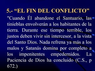 5.- “EL FIN DEL CONFLICTO”
"Cuando Él abandone el Santuario, las
tinieblas envolverán a los habitantes de la
tierra. Durante ese tiempo terrible, los
justos deben vivir sin intercesor, a la vista
del Santo Dios. Nada refrena ya más a los
malos y Satanás domina por completo a
los impenitentes empedernidos. La
Paciencia de Dios ha concluido (C.S., p
672.)
 