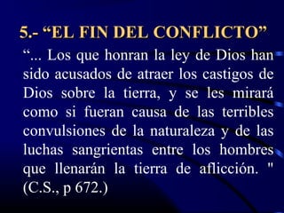 5.- “EL FIN DEL CONFLICTO”
“... Los que honran la ley de Dios han
sido acusados de atraer los castigos de
Dios sobre la tierra, y se les mirará
como si fueran causa de las terribles
convulsiones de la naturaleza y de las
luchas sangrientas entre los hombres
que llenarán la tierra de aflicción. "
(C.S., p 672.)
 