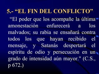 5.- “EL FIN DEL CONFLICTO”
 “El poder que los acompañe la última
amonestación     enfurecerá   a    los
malvados; su rabia se ensañará contra
todos los que hayan recibido el
mensaje, y Satanás despertará el
espíritu de odio y persecución en un
grado de intensidad aún mayor." (C.S.,
p 672.)
 