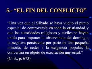 5.- “EL FIN DEL CONFLICTO”

“Una vez que el Sábado se haya vuelto el punto
especial de controversia en toda la cristiandad y
que las autoridades religiosas y civiles se hayan
unido para imponer la observancia del domingo,
la negativa persistente por parte de una pequeña
minoría, de ceder a la exigencia popular, la
convertirá en objeto de execración universal.”
(C. S., p. 673)
 