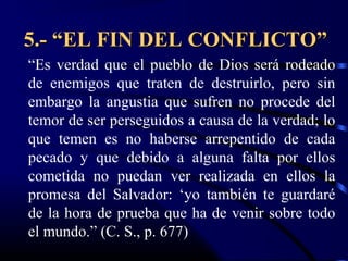 5.- “EL FIN DEL CONFLICTO”
“Es verdad que el pueblo de Dios será rodeado
de enemigos que traten de destruirlo, pero sin
embargo la angustia que sufren no procede del
temor de ser perseguidos a causa de la verdad; lo
que temen es no haberse arrepentido de cada
pecado y que debido a alguna falta por ellos
cometida no puedan ver realizada en ellos la
promesa del Salvador: ‘yo también te guardaré
de la hora de prueba que ha de venir sobre todo
el mundo.” (C. S., p. 677)
 