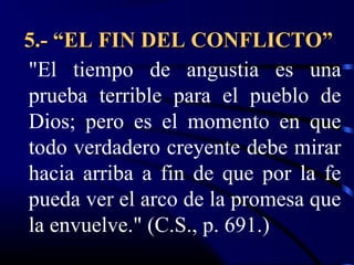 5.- “EL FIN DEL CONFLICTO”
"El tiempo de angustia es una
prueba terrible para el pueblo de
Dios; pero es el momento en que
todo verdadero creyente debe mirar
hacia arriba a fin de que por la fe
pueda ver el arco de la promesa que
la envuelve." (C.S., p. 691.)
 
