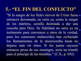 5.- “EL FIN DEL CONFLICTO”
"Si la sangre de los fieles siervos de Cristo fuese
entonces derramada, no sería ya, como la sangre
de los mártires, semilla destinada a dar una
cosecha para Dios. Su fidelidad no sería ya un
testimonio para convencer a otros de la verdad,
pues los corazones endurecidos han rechazado
los llamamientos de la misericordia hasta no
dejarse más oír éstos. Si los justos cayesen
entonces presa de sus enemigos, sería un triunfo
para el príncipe de las tinieblas." (C.S., p. 692)
 