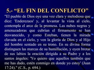 5.- “EL FIN DEL CONFLICTO”
"El pueblo de Dios oye una voz clara y melodiosa que
dice: 'Enderezaos' y, al levantar la vista al cielo,
contempla el arco de la promesa. Las nubes negras y
amenazadoras que cubrían el firmamento se han
desvanecido, y como Esteban, tienen la mirada
clavada en el cielo, y ven la gloria de Dios y al Hijo
del hombre sentado en su trono. En su divina forma
distinguen las marcas de su humillación, y oyen brotar
de sus labios la oración dirigida a su Padre y a los
santos ángeles: 'Yo quiero que aquellos también que
me has dado, estén conmigo en donde yo estoy' (Juan
17:24)." (C.S., p. 694.)
 