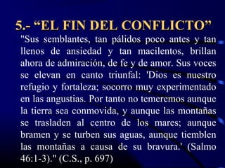 5.- “EL FIN DEL CONFLICTO”
"Sus semblantes, tan pálidos poco antes y tan
llenos de ansiedad y tan macilentos, brillan
ahora de admiración, de fe y de amor. Sus voces
se elevan en canto triunfal: 'Dios es nuestro
refugio y fortaleza; socorro muy experimentado
en las angustias. Por tanto no temeremos aunque
la tierra sea conmovida, y aunque las montañas
se trasladen al centro de los mares; aunque
bramen y se turben sus aguas, aunque tiemblen
las montañas a causa de su bravura.' (Salmo
46:1-3)." (C.S., p. 697)
 
