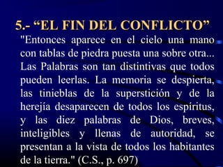 5.- “EL FIN DEL CONFLICTO”
"Entonces aparece en el cielo una mano
con tablas de piedra puesta una sobre otra...
Las Palabras son tan distintivas que todos
pueden leerlas. La memoria se despierta,
las tinieblas de la superstición y de la
herejía desaparecen de todos los espíritus,
y las diez palabras de Dios, breves,
inteligibles y llenas de autoridad, se
presentan a la vista de todos los habitantes
de la tierra." (C.S., p. 697)
 