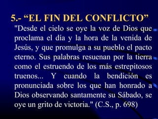 5.- “EL FIN DEL CONFLICTO”
"Desde el cielo se oye la voz de Dios que
proclama el día y la hora de la venida de
Jesús, y que promulga a su pueblo el pacto
eterno. Sus palabras resuenan por la tierra
como el estruendo de los más estrepitosos
truenos... Y cuando la bendición es
pronunciada sobre los que han honrado a
Dios observando santamente su Sábado, se
oye un grito de victoria." (C.S., p. 698)
 