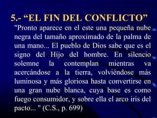 5.- “EL FIN DEL CONFLICTO”
"Pronto aparece en el este una pequeña nube
negra del tamaño aproximado de la palma de
una mano... El pueblo de Dios sabe que es el
signo del Hijo del hombre. En silencio
solemne la contemplan mientras va
acercándose a la tierra, volviéndose más
luminosa y más gloriosa hasta convertirse en
una gran nube blanca, cuya base es como
fuego consumidor, y sobre ella el arco iris del
pacto... " (C.S., p. 699)
 