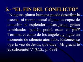 5.- “EL FIN DEL CONFLICTO”
“Ninguna pluma humana puede describir la
escena, ni mente mortal alguna es capaz de
concebir su esplendor... Los justos gritan
temblando: '¿quién podrá estar en pie?'
Termina el canto de los ángeles, y sigue un
momento de silencio aterrador. Entonces se
oye la voz de Jesús, que dice: 'Mi gracia te
es suficiente!’." (C.S., p. 699)
 