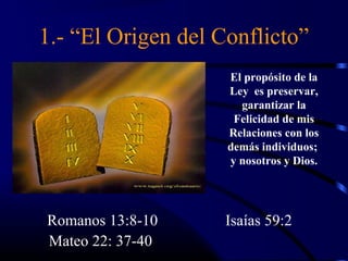 1.- “El Origen del Conflicto”
                    El propósito de la
                    Ley es preservar,
                      garantizar la
                     Felicidad de mis
                    Relaciones con los
                    demás individuos;
                    y nosotros y Dios.




Romanos 13:8-10     Isaías 59:2
Mateo 22: 37-40
 