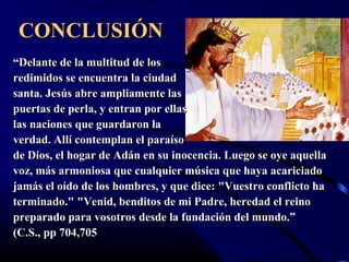 CONCLUSIÓN
“Delante de la multitud de los
redimidos se encuentra la ciudad
santa. Jesús abre ampliamente las
puertas de perla, y entran por ellas
las naciones que guardaron la
verdad. Allí contemplan el paraíso
de Dios, el hogar de Adán en su inocencia. Luego se oye aquella
voz, más armoniosa que cualquier música que haya acariciado
jamás el oído de los hombres, y que dice: "Vuestro conflicto ha
terminado." "Venid, benditos de mi Padre, heredad el reino
preparado para vosotros desde la fundación del mundo.”
(C.S., pp 704,705
 