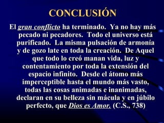 CONCLUSIÓN
El gran conflicto ha terminado. Ya no hay más
   pecado ni pecadores. Todo el universo está
  purificado. La misma pulsación de armonía
   y de gozo late en toda la creación. De Aquel
         que todo lo creó manan vida, luz y
     contentamiento por toda la extensión del
        espacio infinito. Desde el átomo más
     imperceptible hasta el mundo más vasto,
      todas las cosas animadas e inanimadas,
  declaran en su belleza sin mácula y en júbilo
       perfecto, que Dios es Amor. (C.S., 738)
 