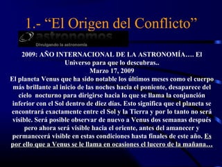 1.- “El Origen del Conflicto”
     2009: AÑO INTERNACIONAL DE LA ASTRONOMÍA…. El
                    Universo para que lo descubras..
                              Marzo 17, 2009
El planeta Venus que ha sido notable los últimos meses como el cuerpo
 más brillante al inicio de las noches hacia el poniente, desaparece del
   cielo nocturno para dirigirse hacia lo que se llama la conjunción
 inferior con el Sol dentro de diez días. Esto significa que el planeta se
encontrará exactamente entre el Sol y la Tierra y por lo tanto no será
 visible. Será posible observar de nuevo a Venus dos semanas después
      pero ahora será visible hacia el oriente, antes del amanecer y
 permanecerá visible en estas condiciones hasta finales de este año. Es
por ello que a Venus se le llama en ocasiones el lucero de la mañana…
 